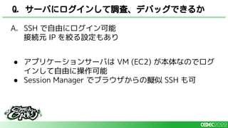 A. SSH で自由にログイン可能
接続元 IP を絞る設定もあり
● アプリケーションサーバは VM (EC2) が本体なのでログ
インして自由に操作可能
● Session Manager でブラウザからの擬似 SSH も可
Q. サーバにログインして調査、デバッグできるか
 
