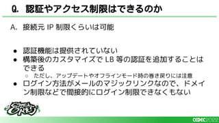 A. 接続元 IP 制限くらいは可能
● 認証機能は提供されていない
● 構築後のカスタマイズで LB 等の認証を追加することは
できる
○ ただし、アップデートやオフラインモード時の巻き戻りには注意
● ログイン方法がメールのマジックリンクなので、ドメイ
ン制限などで間接的にログイン制限できなくもない
Q. 認証やアクセス制限はできるのか
 