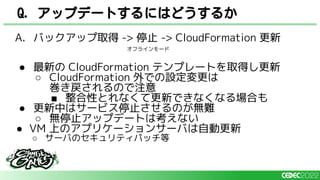 A. バックアップ取得 -> 停止 -> CloudFormation 更新
● 最新の CloudFormation テンプレートを取得し更新
○ CloudFormation 外での設定変更は
巻き戻されるので注意
■ 整合性とれなくて更新できなくなる場合も
● 更新中はサービス停止させるのが無難
○ 無停止アップデートは考えない
● VM 上のアプリケーションサーバは自動更新
○ サーバのセキュリティパッチ等
Q. アップデートするにはどうするか
オフラインモード
 