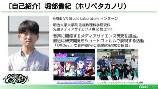 GREE VR Studio Laboratory インターン
明治大学大学院 先端数理科学研究科
先端メディアサイエンス専攻 修士1年
音声に関係するメディアサイエンス研究を担当。
最近は研究開発をショートフィルムで表現する活動
「UXDev」で音声信号と表情の研究を担当。
[自己紹介] 堀部貴紀（ホリベタカノリ）
https://youtu.be/bU8QUlxOTFU クレッセントさんでモーションアクターも体験
 
