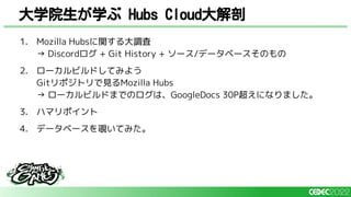 1. Mozilla Hubsに関する大調査
→ Discordログ + Git History + ソース/データベースそのもの
2. ローカルビルドしてみよう
Gitリポジトリで見るMozilla Hubs
→ ローカルビルドまでのログは、GoogleDocs 30P超えになりました。
3. ハマリポイント
4. データベースを覗いてみた。
大学院生が学ぶ Hubs Cloud大解剖
 