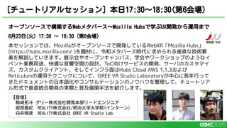 オープンソースで構築するWebメタバース～Mozilla Hubsで学ぶUX開発から運用まで
8月23日(火) 17:30 〜 18:30（第6会場）
本セッションでは、Mozillaがオープンソースで開発しているWebXR「Mozilla Hubs」
(https://hubs.mozilla.com/ )を題材に、令和メタバース時代に求められる垂直な技術要
素を解説していきます。展示会やオープンキャンパス、学会やワークショップのようなイ
ベント業務用途、快適な音響空間の設計、ToC向けサービスの開発、サーバのカスタマイ
ズ、カスタムクライアント、そしてインフラ面はHubs Cloud AWS 1.1.3および
Reticulumの運用テクニックについて、GREE VR Studio Laboratoryが中心に長年行って
きたドキュメントの日本語化やコンサルテーションのノウハウを整理して、チュートリア
ル形式で垂直統合開発の実際と普及展開手法を紹介します。
[チュートリアルセッション] 本日17:30〜18:30(第6会場)
【登壇】
駒崎拓斗 グリー株式会社開発本部リードエンジニア
堀部貴紀 REALITY株式会社/明治大学大学院(インターン)
白井暁彦 REALITY株式会社 GREE VR Studio Lab.
 