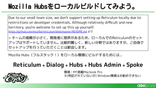 Mozilla Hubsをローカルビルドしてみよう。
Due to our small team size, we don't support setting up Reticulum locally due to
restrictions on developer credentials. Although relatively diﬃcult and new
territory, you're welcome to set up this up yourself.
https://github.com/mozilla/reticulum/blob/master/README.md より
> チームの規模が小さく、開発者に限界があるため、ローカルでのReticulumのセット
アップはサポートしていません。比較的難しく、新しい分野ではありますが、ご自身で
セットアップを行っていただくことは歓迎します。
Mozilla Hubs（フルスタック！）をローカル環境にビルドするためには...
Reticulum + Dialog + Hubs + Hubs Admin + Spoke
環境：M1搭載Macbook Pro
※(明記されていないが) Windows環境はお勧めできない
 