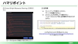 ハマリポイント
① Cross-Origin Resource Sharing; CORSエ
ラー
② 証明書
● セットアップが終わったのに、
サーバが起動できない
● perms_keyを利用しても動かない
→ ローカルビルド用に証明書を作るほうが
はやい
ローカルSpokeで発生するCORSエラー
conﬁg/test.exsにあるperms_key
https://github.com/mozilla/reticulum/blob/master/conﬁg/test.exs
…がこれは動かないので注意!
 