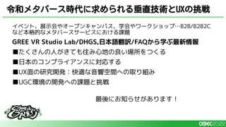 イベント、展示会やオープンキャンパス、学会やワークショップ…B2B/B2B2C
など本格的なメタバースサービスにおける課題
GREE VR Studio Lab/DHGS,日本語翻訳/FAQから学ぶ最新情報
■たくさんの人がきても住み心地の良い場所をつくる
■日本のコンプライアンスに対応する
■UX面の研究開発：快適な音響空間への取り組み
■UGC環境の開発への課題と挑戦
最後にお知らせがあります！
令和メタバース時代に求められる垂直技術とUXの挑戦
 