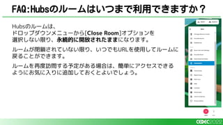 Hubsのルームは、
ドロップダウンメニューから[Close Room]オプションを
選択しない限り、永続的に開放されたままになります。
ルームが閉鎖されていない限り、いつでもURLを使用してルームに
戻ることができます。
ルームを再度訪問する予定がある場合は、簡単にアクセスできる
ようにお気に入りに追加しておくとよいでしょう。
FAQ:Hubsのルームはいつまで利用できますか？
 