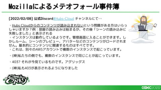 Mozillaによるメテオフォール事件簿
[2022/02/08] 公式Discord#Hubs-Cloud チャンネルにて…
・Hubs Cloudからのコンテンツが読み込まれないという問題がある方はいらっ
しゃいますか？例：部屋の読み込みは始まるが、その後「シーンの読み込みに
失敗しました」と表示される
・インスタンスは動作しているようです。管理画面に入ることができます。し
かしルーム、シーンのプレビュー、アバターなどのコンテンツがロードされま
せん。基本的にコンテンツに関連するものはすべてです。
・これは、別々のAWSアカウントで複数のインスタンスで起こっています。
・(神)私たちの側でも、複数のインスタンスで同じことが起こっています。
・403? それが今見ているものです。アグリッグス
・(神)私も403が表示されるようになりました
 