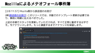 Mozillaによるメテオフォール事件簿
[2/8 11:57] Mozilla側から誤送信のお詫び
(神)誤送信のお詫び: このリリースでは、手動でのテンプレート更新が必要であ
り、事前に明確に伝えるべきでした。
上記の手順でスタックを更新していただければ、すべて正常に動作するはずで
す。今アナウンスします。もっと調査するまでアナウンスを保留します。
 