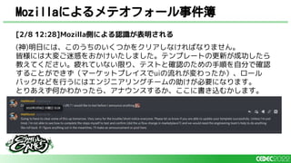 Mozillaによるメテオフォール事件簿
[2/8 12:28]Mozilla側による認識が表明される
(神)明日には、このうちのいくつかをクリアしなければなりません。
皆様には大変ご迷惑をおかけいたしました。テンプレートの更新が成功したら
教えてください。疲れていない限り、テストと確認のための手順を自分で確認
することができず（マーケットプレイスでuiの流れが変わったか）、ロール
バックなどを行うにはエンジニアリングチームの助けが必要になります。
とりあえず何かわかったら、アナウンスするか、ここに書き込むかします。
 
