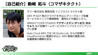 [自己紹介] 駒崎 拓斗（コマザキタクト）
グリー株式会社 開発本部 インフラストラクチャ部
AWS や GCP 等のクラウドを中心にグリーグループ各種
サービスのインフラ環境開発・運用などを幅広く行う。
WRIGHT FLYER STUDIOS アナザーエデン/ダンまち/まお
りゅう など各種ゲームサービスのインフラエンジニアリン
グに従事
Hubs Cloud AWS では VR Studio Lab. からの依頼で
CloudFormation 関連を中心に AWS 領域の調査分析、
各種環境の構築を担当
 