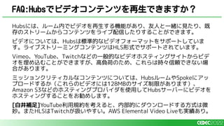 Hubsには、ルーム内でビデオを再生する機能があり、友人と一緒に見たり、既
存のストリームからコンテンツをライブ配信したりすることができます。
ビデオについては、Hubsは標準的なビデオフォーマットをサポートしていま
す。ライブストリーミングコンテンツはHLS形式でサポートされています。
Vimeo、YouTube、Twitchなどの一般的なビデオホスティングサイトからビデ
オを埋め込むことができますが、高負荷のため、これらは時々信頼できない場
合があります。
ミッションクリティカルなコンテンツについては、HubsルームやSpokeにアッ
プロードするか（これらのビデオには128MBのサイズ制限があります）、
Amazon S3などのホスティングプロバイダを使用してHubsサーバーにビデオを
ホスティングすることをお勧めします。
[白井補足]YouTube利用規約を考えると、内部的にダウンロードする方式は微
妙。またHLSはTwitchが扱いやすい。AWS Elemental Video Liveも実績あり。
FAQ:Hubsでビデオコンテンツを再生できますか？
 