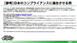 [参考]日本のコンプライアンスに適合させる例
日本においては事件・事故の発生時に犯罪捜査機関、裁判官の令状など当局からの要請で提出を求められます。
Webサー
ビスで国際展開する場合、他の各国についても考慮が必要になります。ログイン機能を持たないサービスの場合、入退出の
記録からIPアドレス・時間が取得できることが極めて重要であると考えます。
参考1：LINEさんの例（抜粋） https://linecorp.com/ja/security/article/28
どのような法律に基づきどのような場合に捜査機関に対して情報を開示することがあるのか
「LINE」は日本法に準拠して運用されています。
日本法においては、検察官、検察事務官又は司法警察職員は、犯罪の捜査をするについて必要があるときは、裁判官の発する令状により、捜索・差押えをすることができ、事業者がその
命令に従う義務が生じます（刑事訴訟法
218条1項）。
また、捜査機関は、捜査については、捜査関係事項照会等に基づき、必要な事項の報告を求めることができます（刑事訴訟法
197条2項）。
さらに、緊急避難（刑法
37条1項）として、たとえば自殺予告や誘拐等の人命の保護の必要がある場合など、人の生命、身体等に対する現在の危難を避けるため、やむを得ずに情報を開示することが適切と判断される状況となることが
あります。
このように、①捜索差押令状がある場合、②（日本における捜査関係事項照会等の）法的根拠に基づく捜査協力の要請があった場合、③緊急避難が成立すると判断した場合に限り、適切と判断される範囲で、当社は捜査機関への対
応を行う場合があります。
これらの法律は、当社のみならず、日本の他事業者においても同様に適用されます。
捜査機関への対応とは何か当社による捜査機関への対応の際は、上記の①〜③の場合に限り、犯罪が発生したときの事件解決や人命・身体・財産保護のため、被疑者・被害者など関係者のサービスの登録情報や利用情報を、警察
等の捜査機関に対して当社から提出します。捜査機関への対応の際に、不特定のユーザーの情報を提出することはありません。
なぜ、捜査機関への対応をするのか
当社サービスを利用した詐欺、殺人、暴行等の刑法犯罪に対し、被疑者の検挙や被害軽減、犯罪抑止につなげ、人命・身体・財産を保護するためです。
当社は、ユーザーにとって、より安心安全な環境を提供することがサービス提供者の責務の一つと考えており、後述のとおり法令の範囲内、かつ会社内の厳格な基準を満たしたケースにおいてのみ、捜査機関への対応を実施する場合
があります。
日本国外の国家からの要請の場合
「国際捜査共助等に関する法律」や、特定国家との刑事共助条約（
MLAT）等、国際捜査協力の枠組み等に基づき海外からの要請を受けることがあります。これには、国際刑事警察機構（
ICPO）を
経由して日本の警察が要請を受領するケースや、大使館を通じて日本の外務省が要請を受領するケース等が含まれます。この場合においても、令状の受領やプライバシー保護組織による検証等、同様の取り扱いルールが適用されま
す。
参考2：各国の通話録音とその合意に関する法律 https://knowledge.hubspot.com/jp/calling/what-are-the-call-recording-laws
 