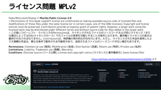 ライセンス問題 MPLv2
Hubs/Reticulum/Dialog ⇨ Mozilla Public License 2.0
> Permissions of this weak copyleft license are conditioned on making available source code of licensed ﬁles and
modiﬁcations of those ﬁles under the same license (or in certain cases, one of the GNU licenses). Copyright and license
notices must be preserved. Contributors provide an express grant of patent rights. However, a larger work using the
licensed work may be distributed under diﬀerent terms and without source code for ﬁles added in the larger work.
> この弱いコピーレフト・ライセンスのPermissionsは、ライセンスされたファイルのソースコードおよび同じライセンス（また
は場合によってはGNUライセンスの一つ）下のファイルの変更を可能にすることが条件となります。著作権とライセンスの表示は
維持されなければなりません。Contributorsは、特許権の明示的な付与を行います。ただし、ライセンスされた作品を使用したよ
り大規模な作品は、異なる条件で配布される可能性があり、追加されるファイルのソースコードがない場合もあります。
Permissions: Commercial use (商用), Modiﬁcation (改造), Distribution (流通), Patent use (特許), Private use (私的)
Limitations: Liability, Trademark use (商標), Warranty
Conditions: Disclose source (ソース公開), License and copyright notice (ライセンスと著作権表示), Same license (ﬁle)
https://github.com/mozilla/dialog/blob/master/LICENSE より
 