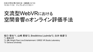 交流型WebVRにおける
空間音響のオンライン評価手法
坂口 塔也*1, 山崎 勇祐*2, Bredikhina Liudmila*3, 白井 暁彦*2
*1: 静岡大学
*2: (株) Wright Flyer Live Entertaimnent / GREE VR Studio Laboratory
*3: Geneva University
日本VR学会 第25回大会 一般発表 (9/18)
10:30-11:50 テレプレゼンス 3D2-1
 