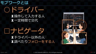 モブワークとは
○ドライバー
♜操作して入力する人
♜一定時間で交代
□ナビゲータ
♜ドライバー以外の人
♜調べたりフォローをする人
CEDEC 2022 © 2022 SQUARE ENIX CO., LTD. All Rights Reserved. / 90
❤15
 