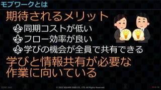 モブワークとは
期待されるメリット
⚜同期コストが低い
⚜フロー効率が良い
⚜学びの機会が全員で共有できる
学びと情報共有が必要な
作業に向いている
CEDEC 2022 © 2022 SQUARE ENIX CO., LTD. All Rights Reserved. / 90
❤19
 