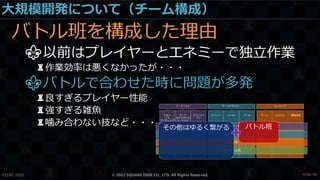 大規模開発について（チーム構成）
バトル班を構成した理由
⚜以前はプレイヤーとエネミーで独立作業
♜作業効率は悪くなかったが・・・
⚜バトルで合わせた時に問題が多発
♜良すぎるプレイヤー性能
♜強すぎる雑魚
♜噛み合わない技など・・・
CEDEC 2022 © 2022 SQUARE ENIX CO., LTD. All Rights Reserved. / 90
❤26
 