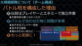 大規模開発について（チーム構成）
バトル班を構成した理由
⚜以前はプレイヤーとエネミーで独立作業
♜作業効率は悪くなかったが・・・
⚜バトルで合わせた時に問題が多発
♜良すぎるプレイヤー性能
♜強すぎる雑魚
♜噛み合わない技など・・・
⚜もっと密接に！
CEDEC 2022 © 2022 SQUARE ENIX CO., LTD. All Rights Reserved. / 90
❤27
 