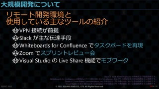 大規模開発について
リモート開発環境と
使用している主なツールの紹介
⚜VPN 接続が前提
⚜Slack が主な伝達手段
⚜Whiteboards for Confluence でタスクボードを再現
⚜Zoom でスプリントレビュー会
⚜Visual Studio の Live Share 機能でモブワーク
CEDEC 2022 © 2022 SQUARE ENIX CO., LTD. All Rights Reserved. / 90
❤34
 