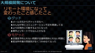 大規模開発について
リモート環境になって
変わったこと感じたこと
⚜グッド
♜メール文化からチャット文化へ
♜みんなが常にコミュニケーション不足を意識してる
♜より自発的に行動するようになった
♜意外とリモートでもなんとかなる
⚜モヤッと
♜会議室予約とれない問題が会議時間枠とれない問題に
♜担当外作業の雰囲気が全くつかめなくなった
CEDEC 2022 © 2022 SQUARE ENIX CO., LTD. All Rights Reserved. / 90
❤38
 