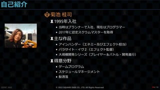 自己紹介
⚜菊池 桂司
♜1995年入社
• 当時はプランナーで入社、現在はプログラマー
• 2017年に認定スクラムマスターを取得
♜主な作品
• アインハンダー（エネミー及びエフェクト担当）
• パラサイト・イヴ２（エフェクト監督）
• 大規模開発シリーズ（プレイヤー＆バトル・開発進行）
♜得意分野
• ゲームプログラム
• スケジュールマネージメント
• 駄洒落
CEDEC 2022 © 2022 SQUARE ENIX CO., LTD. All Rights Reserved. / 90
❤4
 