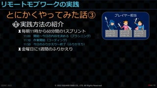 リモートモブワークの実践
とにかくやってみた話③
⚜実践方法の紹介
♜毎朝11時から60分間の1スプリント
11:00 開始～今日の内容を決める（プランニング）
11:10 作業開始（コーディング）
11:50 今日のふりかえり～終了（ふりかえり）
♜金曜日に1週間のふりかえり
CEDEC 2022 © 2022 SQUARE ENIX CO., LTD. All Rights Reserved. / 90
❤44
 