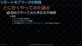 リモートモブワークの実践
とにかくやってみた話④
⚜初めてやってみた手応えや感想
１周目
• とにかく新鮮で刺激的！
• なんとなく良いという感触！
• 1日1時間でも沢山の気付きや学びがあった、コスパは良いと感じた
CEDEC 2022 © 2022 SQUARE ENIX CO., LTD. All Rights Reserved. / 90
❤49
 