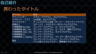 自己紹介
携わったタイトル
CEDEC 2022 © 2022 SQUARE ENIX CO., LTD. All Rights Reserved.
タイトル 担当
アインハンダー エネミープログラム、VFXプログラム
パラサイト・イブ２ VFX監督、VFXプログラム
テトラマスター ゲームプログラム全般（サーバー・クライアントすべて）
武蔵伝２ ステージ２・５のエネミー及びレベルプログラム
大規模開発 Re:COM プレイヤープログラム、UI・カメラプログラム
大規模開発 BBS / FM プレイヤープログラム、UI・カメラ・通信プログラム
大規模開発 DDD / FM プレイヤープログラム、カメラプログラム
大規模開発 0.2 プレイヤープログラム
大規模開発 3 / ReMind プレイヤープログラム、プレイヤー班スクラムマスター
現在
プレイヤーディレクション、プレイヤープログラム、
バトル班スクラムマスター、開発進行マネージャー
/ 90
❤5
 
