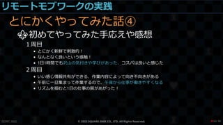 リモートモブワークの実践
とにかくやってみた話④
⚜初めてやってみた手応えや感想
１周目
• とにかく新鮮で刺激的！
• なんとなく良いという感触！
• 1日1時間でも沢山の気付きや学びがあった、コスパは良いと感じた
２周目
• いい感じ情報共有ができる、作業内容によって向き不向きがある
• 午前に一旦集まって作業するので、午後から仕事が働きやすくなる
• リズムを掴むと1日の仕事の質があがった！
CEDEC 2022 © 2022 SQUARE ENIX CO., LTD. All Rights Reserved. / 90
❤50
 