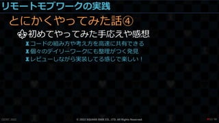 リモートモブワークの実践
とにかくやってみた話④
⚜初めてやってみた手応えや感想
♜コードの組み方や考え方を高速に共有できる
♜個々のデイリーワークにも整理がつく発見
♜レビューしながら実装してる感じで楽しい！
CEDEC 2022 © 2022 SQUARE ENIX CO., LTD. All Rights Reserved. / 90
❤52
 