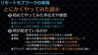 リモートモブワークの実践
とにかくやってみた話④
⚜初めてやってみた手応えや感想
♜コードの組み方や考え方を高速に共有できる
♜個々のデイリーワークにも整理がつく発見
♜レビューしながら実装してる感じで楽しい！
⚜何が起きているのか
♜設計 ・思想を含めて全員が共有できている状態
♜実装 ・個々の作業も内容が明確になるので作業がスムーズ
・みんなが内容を理解している▶属人化の改善
・1日1時間集中することで仕事のリズムが作れた
♜デバッグ・視点が増えるので対応が速い・誰でも直せるのは心強い
CEDEC 2022 © 2022 SQUARE ENIX CO., LTD. All Rights Reserved. / 90
❤53
 