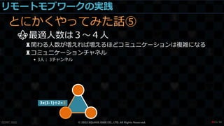 リモートモブワークの実践
とにかくやってみた話⑤
⚜最適人数は３～４人
♜関わる人数が増えれば増えるほどコミュニケーションは複雑になる
♜コミュニケーションチャネル
• 3人： 3チャンネル
CEDEC 2022 © 2022 SQUARE ENIX CO., LTD. All Rights Reserved.
3x(3-1)÷2=3
/ 90
❤55
 