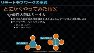 リモートモブワークの実践
とにかくやってみた話⑤
⚜最適人数は３～４人
♜関わる人数が増えれば増えるほどコミュニケーションは複雑になる
♜コミュニケーションチャネル
• 3人： 3チャンネル
• 4人： 6チャンネル
CEDEC 2022 © 2022 SQUARE ENIX CO., LTD. All Rights Reserved.
3x(3-1)÷2=3
4x(4-1)÷2=6
/ 90
❤56
 