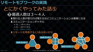 リモートモブワークの実践
とにかくやってみた話⑤
⚜最適人数は３～４人
♜関わる人数が増えれば増えるほどコミュニケーションは複雑になる
♜コミュニケーションチャネル
• 3人： 3チャンネル
• 4人： 6チャンネル
• 5人：10チャンネル
♜リモートを考慮すると5名は多いかも
CEDEC 2022 © 2022 SQUARE ENIX CO., LTD. All Rights Reserved.
3x(3-1)÷2=3
4x(4-1)÷2=6
5x(5-1)÷2=10
/ 90
❤57
 