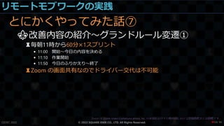リモートモブワークの実践
とにかくやってみた話⑦
⚜改善内容の紹介～グランドルール変遷①
♜毎朝11時から60分×1スプリント
• 11:00 開始～今日の内容を決める
• 11:10 作業開始
• 11:50 今日のふりかえり～終了
♜Zoom の画面共有なのでドライバー交代は不可能
CEDEC 2022 © 2022 SQUARE ENIX CO., LTD. All Rights Reserved. / 90
❤59
 