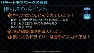 リモートモブワークの実践
持ち帰りポイント
⚜やり方はどんどん変えていこう！
♜チーム状況や状態にあわせて色々試してみる
♜きっちりと型にはめてみるのもあり
♜ふりかえり大事
⚜同時編集環境を導入しよう！
⚜慣れたらドライバーは勝手に入力するな！
CEDEC 2022 © 2022 SQUARE ENIX CO., LTD. All Rights Reserved. / 90
❤66
 