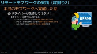 リモートモブワークの実践（深掘り2）
本当のモブワークへ覚醒した話
⚜ドライバーが先導してはダメ！
♜ドライバーが勝手に入力すると
• ナビゲータはドライバーの思考を共有できなくなる
• ナビゲータは何をやっているか理解するのに時間がかかる
• 入力されたものが共有できていない状態になる
CEDEC 2022 © 2022 SQUARE ENIX CO., LTD. All Rights Reserved. / 90
❤77
 