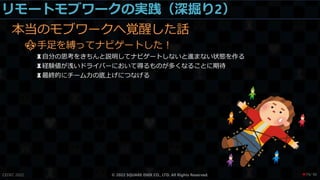リモートモブワークの実践（深掘り2）
本当のモブワークへ覚醒した話
⚜手足を縛ってナビゲートした！
♜自分の思考をきちんと説明してナビゲートしないと進まない状態を作る
♜経験値が浅いドライバーにおいて得るものが多くなることに期待
♜最終的にチーム力の底上げにつなげる
CEDEC 2022 © 2022 SQUARE ENIX CO., LTD. All Rights Reserved. / 90
❤79
 