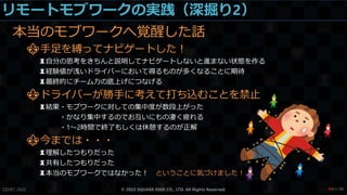 リモートモブワークの実践（深掘り2）
本当のモブワークへ覚醒した話
⚜手足を縛ってナビゲートした！
♜自分の思考をきちんと説明してナビゲートしないと進まない状態を作る
♜経験値が浅いドライバーにおいて得るものが多くなることに期待
♜最終的にチーム力の底上げにつなげる
⚜ドライバーが勝手に考えて打ち込むことを禁止
♜結果・モブワークに対しての集中度が数段上がった
・かなり集中するのでお互いにもの凄く疲れる
・1～2時間で終了もしくは休憩するのが正解
⚜今までは・・・
♜理解したつもりだった
♜共有したつもりだった
♜本当のモブワークではなかった！ ということに気づけました！
CEDEC 2022 © 2022 SQUARE ENIX CO., LTD. All Rights Reserved. / 90
❤81
 