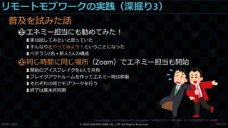リモートモブワークの実践（深掘り3）
普及を試みた話
⚜エネミー担当にも勧めてみた！
♜実は試してみたいと思っていた
♜すんなりとやってみよう！ということになった
♜ベテラン2名＋新人1人の構成
⚜同じ時間に同じ場所（Zoom）でエネミー担当も開始
♜開始のアイスブレイクを6人で共有
♜ブレイクアウトルームを作ってエネミー班は移動
♜それぞれの班でモブワークを行う
♜終了は基本非同期
CEDEC 2022 © 2022 SQUARE ENIX CO., LTD. All Rights Reserved. / 90
❤85
 