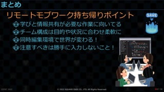 まとめ
リモートモブワーク持ち帰りポイント
⚜学びと情報共有が必要な作業に向いてる
⚜チーム構成は目的や状況に合わせ柔軟に
⚜同時編集環境で世界が変わる！
⚜注意すべきは勝手に入力しないこと！
CEDEC 2022 © 2022 SQUARE ENIX CO., LTD. All Rights Reserved. / 90
❤87
 