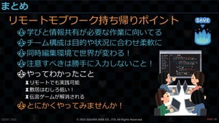 まとめ
リモートモブワーク持ち帰りポイント
⚜学びと情報共有が必要な作業に向いてる
⚜チーム構成は目的や状況に合わせ柔軟に
⚜同時編集環境で世界が変わる！
⚜注意すべきは勝手に入力しないこと！
⚜やってわかったこと
♜リモートでも実践可能
♜敷居はむしろ低い！
♜伝言ゲームが解消される
⚜とにかくやってみませんか！
CEDEC 2022 © 2022 SQUARE ENIX CO., LTD. All Rights Reserved. / 90
❤89
 