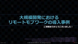 大規模開発における
リモートモブワークの導入事例
ご清聴ありがとうございました！
CEDEC 2022 © 2022 SQUARE ENIX CO., LTD. All Rights Reserved.
Slack は Slack Technologies,Inc の商標および登録商標です。
Whiteboards for Confluence は豪州およびその他の国における Atlassian およびその関連会社の登録商標または商標です。
Zoom は Zoom Video Communications, Inc. の米国およびその他の国における登録商標または商標です。
Visual Studio は米国 Microsoft Corporation の米国およびその他の国における登録商標または商標です。
/ 90
❤90
 