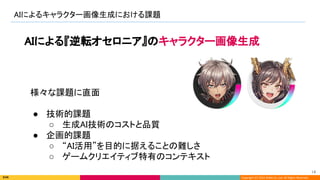 Copyright (C) 2022 DeNA Co.,Ltd. All Rights Reserved.
AIによるキャラクター画像生成における課題 
14 
AIによる『逆転オセロニア』のキャラクター画像生成 
様々な課題に直面 
 
● 技術的課題 
○ 生成AI技術のコストと品質 
● 企画的課題 
○ “AI活用”を目的に据えることの難しさ 
○ ゲームクリエイティブ特有のコンテキスト 
 
