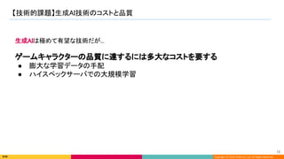 Copyright (C) 2022 DeNA Co.,Ltd. All Rights Reserved.
【技術的課題】生成AI技術のコストと品質 
15 
生成AIは極めて有望な技術だが... 
 
ゲームキャラクターの品質に達するには多大なコストを要する 
● 膨大な学習データの手配 
● ハイスペックサーバでの大規模学習 
 