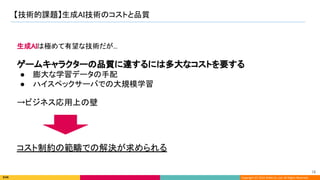 Copyright (C) 2022 DeNA Co.,Ltd. All Rights Reserved.
【技術的課題】生成AI技術のコストと品質 
16 
生成AIは極めて有望な技術だが... 
 
ゲームキャラクターの品質に達するには多大なコストを要する 
● 膨大な学習データの手配 
● ハイスペックサーバでの大規模学習 
 
→ビジネス応用上の壁 
コスト制約の範疇での解決が求められる 
 