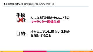 Copyright (C) 2022 DeNA Co.,Ltd. All Rights Reserved.
【企画的課題】“AI活用”を目的に据えることの難しさ 
18 
AIによる『逆転オセロニア』の 
キャラクター画像生成 
目的:  
❌ 
手段 
オセロニアンに面白い体験を 
お届けすること 
目的:  
 