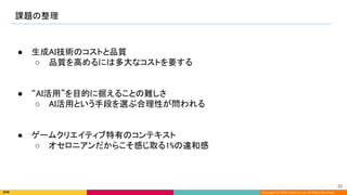 Copyright (C) 2022 DeNA Co.,Ltd. All Rights Reserved.
課題の整理 
20 
● 生成AI技術のコストと品質 
○ 品質を高めるには多大なコストを要する 
 
 
● “AI活用”を目的に据えることの難しさ 
○ AI活用という手段を選ぶ合理性が問われる 
 
 
● ゲームクリエイティブ特有のコンテキスト 
○ オセロニアンだからこそ感じ取る1%の違和感 
 