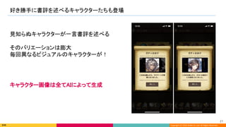 Copyright (C) 2022 DeNA Co.,Ltd. All Rights Reserved.
好き勝手に書評を述べるキャラクターたちも登場 
27 
見知らぬキャラクターが一言書評を述べる 
 
そのバリエーションは膨大 
毎回異なるビジュアルのキャラクターが！ 
キャラクター画像は全てAIによって生成
 