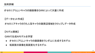 Copyright (C) 2022 DeNA Co.,Ltd. All Rights Reserved.
技術詳細 
44 
オセロニアらしいキャラの顔画像をGANによって大量に作成
GANで生成AIモデルを学習
● オセロニアらしいキャラの顔画像をランダムに生成するモデル
● 低画質の画像を高画質化するモデル
オセロニアキャラのうち人型キャラの顔周辺領域をクロップしデータ作成
【データセット作成】
【モデル開発】
 